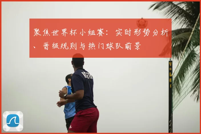 聚焦世界杯小组赛：实时形势分析、晋级规则与热门球队前景
