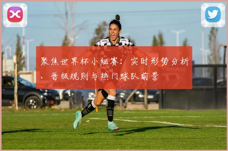 聚焦世界杯小组赛：实时形势分析、晋级规则与热门球队前景