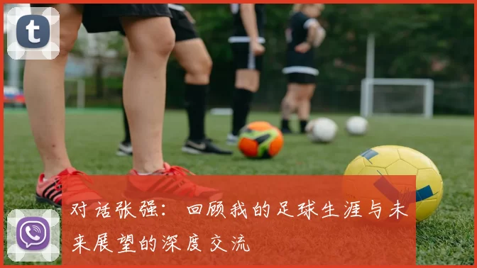 对话张强：回顾我的足球生涯与未来展望的深度交流