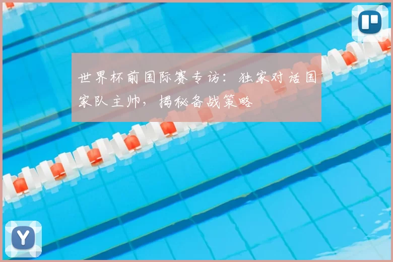 世界杯前国际赛专访：独家对话国家队主帅，揭秘备战策略