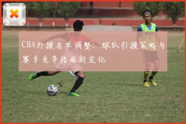 CBA外援名单调整：球队引援策略与赛季竞争格局新变化