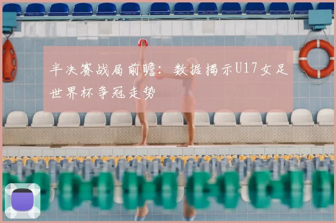 半决赛战局前瞻:数据揭示U17女足世界杯争冠走势