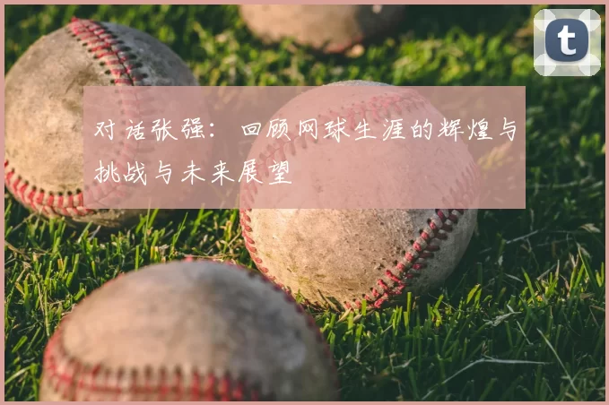 对话张强：回顾网球生涯的辉煌与挑战与未来展望